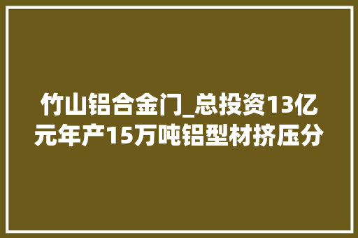 竹山铝合金门_总投资13亿元年产15万吨铝型材挤压分娩线落户湖北竹山