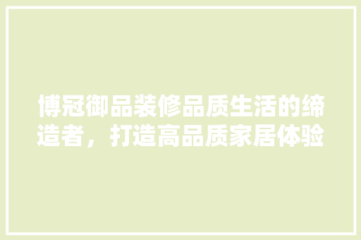 博冠御品装修品质生活的缔造者，打造高品质家居体验