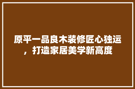 原平一品良木装修匠心独运，打造家居美学新高度