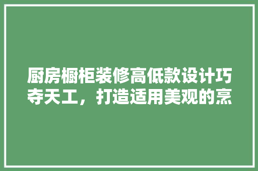 厨房橱柜装修高低款设计巧夺天工，打造适用美观的烹饪空间