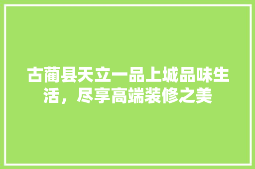 古蔺县天立一品上城品味生活，尽享高端装修之美