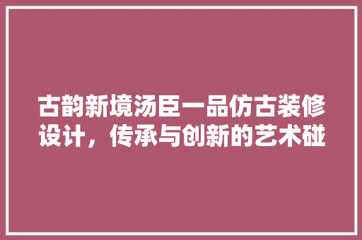 古韵新境汤臣一品仿古装修设计，传承与创新的艺术碰撞