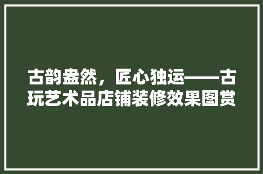 古韵盎然，匠心独运——古玩艺术品店铺装修效果图赏析