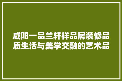 咸阳一品兰轩样品房装修品质生活与美学交融的艺术品