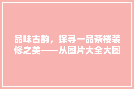 品味古韵，探寻一品茶楼装修之美——从图片大全大图解读传统与现代的交融