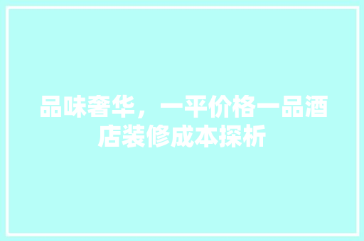 品味奢华，一平价格一品酒店装修成本探析