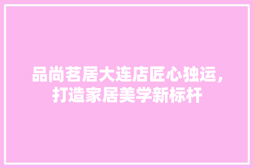 品尚茗居大连店匠心独运，打造家居美学新标杆