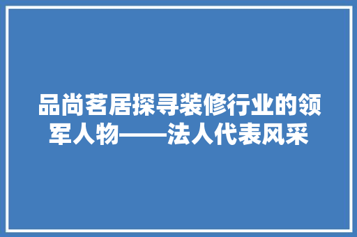 品尚茗居探寻装修行业的领军人物——法人代表风采