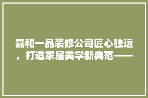 嘉和一品装修公司匠心独运，打造家居美学新典范——公司地址与装修心得分享