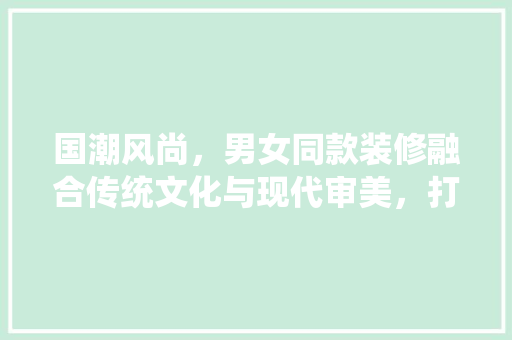 国潮风尚，男女同款装修融合传统文化与现代审美，打造个空间