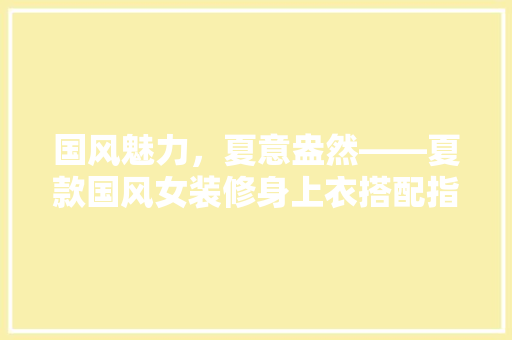 国风魅力，夏意盎然——夏款国风女装修身上衣搭配指南