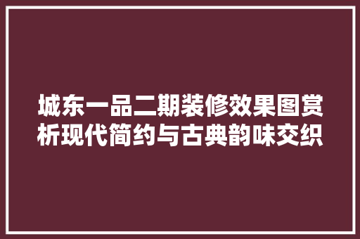 城东一品二期装修效果图赏析现代简约与古典韵味交织的居住美学