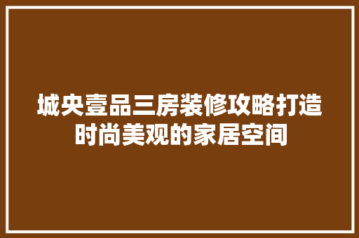 城央壹品三房装修攻略打造时尚美观的家居空间