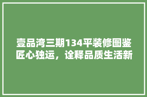 壹品湾三期134平装修图鉴匠心独运，诠释品质生活新境界