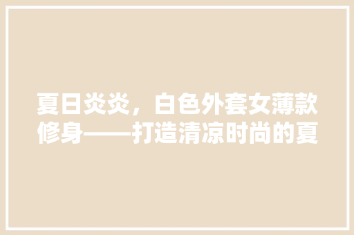 夏日炎炎，白色外套女薄款修身——打造清凉时尚的夏季穿搭