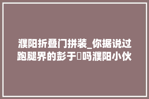 濮阳折叠门拼装_你据说过跑腿界的彭于妟吗濮阳小伙跑腿跑出了500万粉丝
