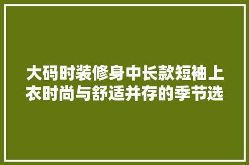 大码时装修身中长款短袖上衣时尚与舒适并存的季节选择
