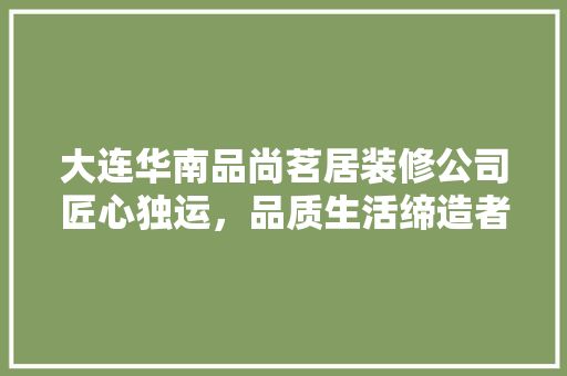 大连华南品尚茗居装修公司匠心独运，品质生活缔造者