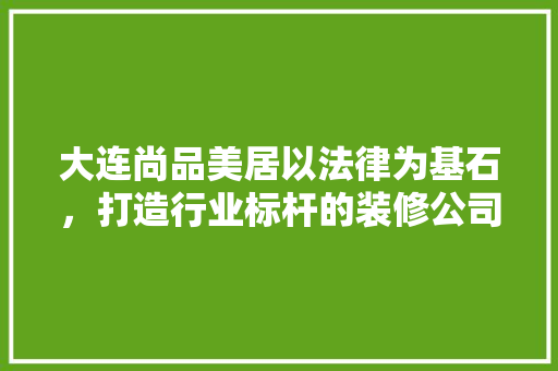 大连尚品美居以法律为基石，打造行业标杆的装修公司
