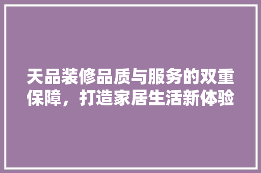 天品装修品质与服务的双重保障，打造家居生活新体验