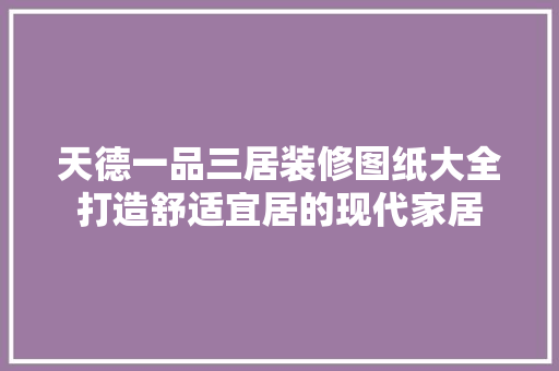 天德一品三居装修图纸大全打造舒适宜居的现代家居