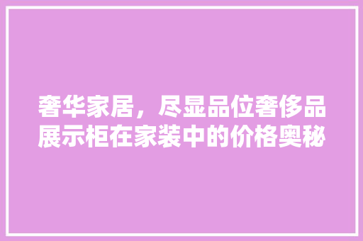 奢华家居，尽显品位奢侈品展示柜在家装中的价格奥秘