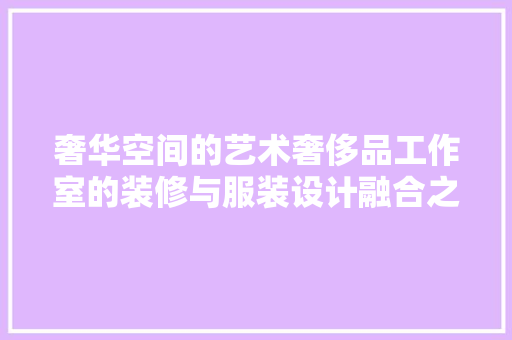 奢华空间的艺术奢侈品工作室的装修与服装设计融合之路