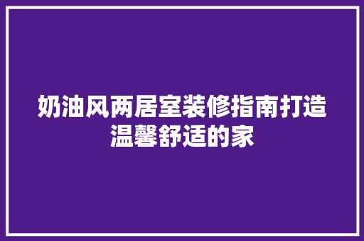 奶油风两居室装修指南打造温馨舒适的家