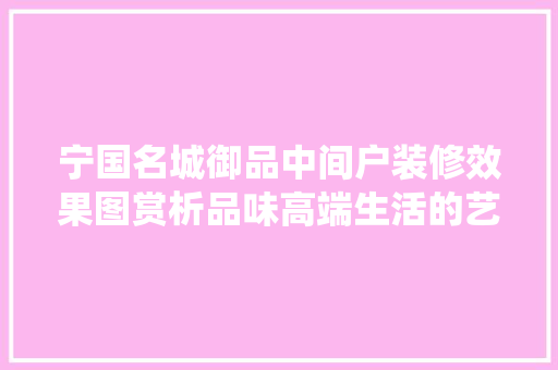 宁国名城御品中间户装修效果图赏析品味高端生活的艺术演绎