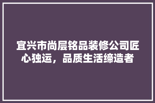 宜兴市尚层铭品装修公司匠心独运，品质生活缔造者