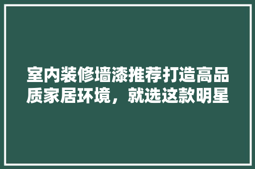 室内装修墙漆推荐打造高品质家居环境，就选这款明星品牌！