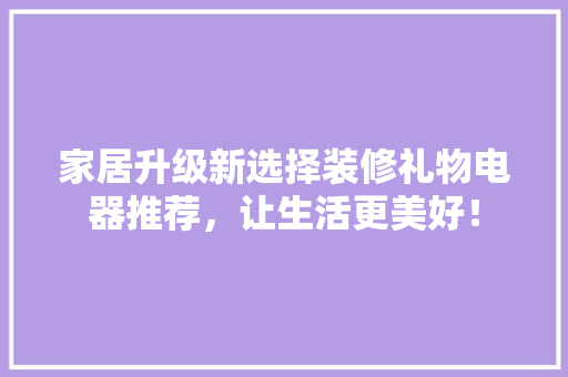 家居升级新选择装修礼物电器推荐，让生活更美好！