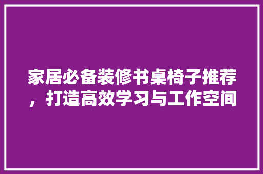 家居必备装修书桌椅子推荐，打造高效学习与工作空间