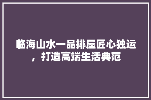 临海山水一品排屋匠心独运，打造高端生活典范