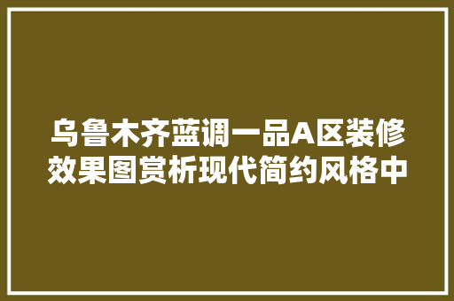乌鲁木齐蓝调一品A区装修效果图赏析现代简约风格中的艺术魅力