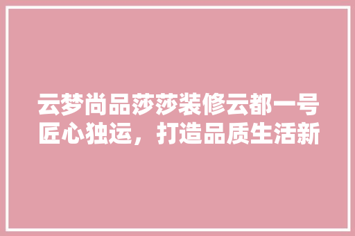 云梦尚品莎莎装修云都一号匠心独运，打造品质生活新标杆