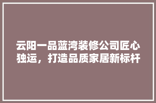 云阳一品蓝湾装修公司匠心独运，打造品质家居新标杆