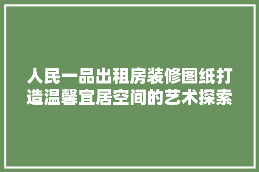 人民一品出租房装修图纸打造温馨宜居空间的艺术探索