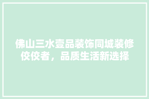 佛山三水壹品装饰同城装修佼佼者，品质生活新选择
