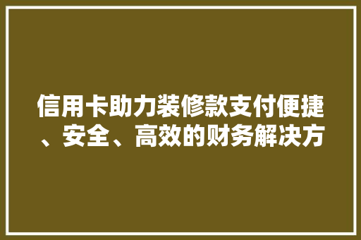 信用卡助力装修款支付便捷、安全、高效的财务解决方法