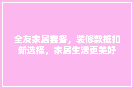 全友家居套餐，装修款抵扣新选择，家居生活更美好