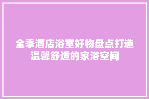 全季酒店浴室好物盘点打造温馨舒适的家浴空间