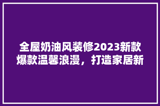 全屋奶油风装修2023新款爆款温馨浪漫，打造家居新风尚