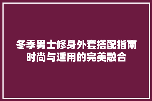 冬季男士修身外套搭配指南时尚与适用的完美融合