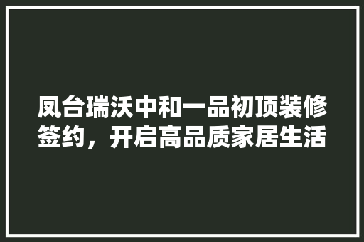凤台瑞沃中和一品初顶装修签约，开启高品质家居生活新篇章