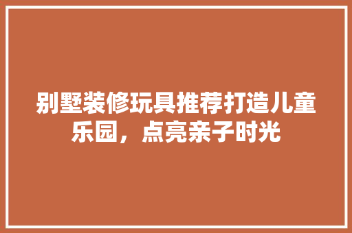 别墅装修玩具推荐打造儿童乐园，点亮亲子时光