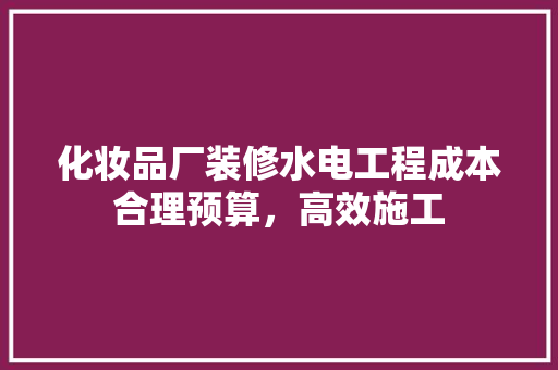 化妆品厂装修水电工程成本合理预算，高效施工