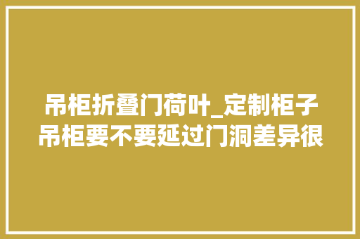 吊柜折叠门荷叶_定制柜子吊柜要不要延过门洞差异很大年夜别大年夜意了