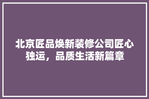 北京匠品焕新装修公司匠心独运，品质生活新篇章