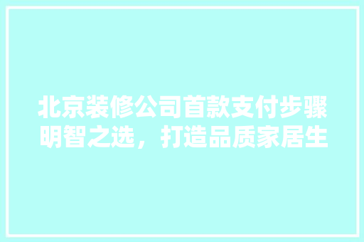北京装修公司首款支付步骤明智之选，打造品质家居生活